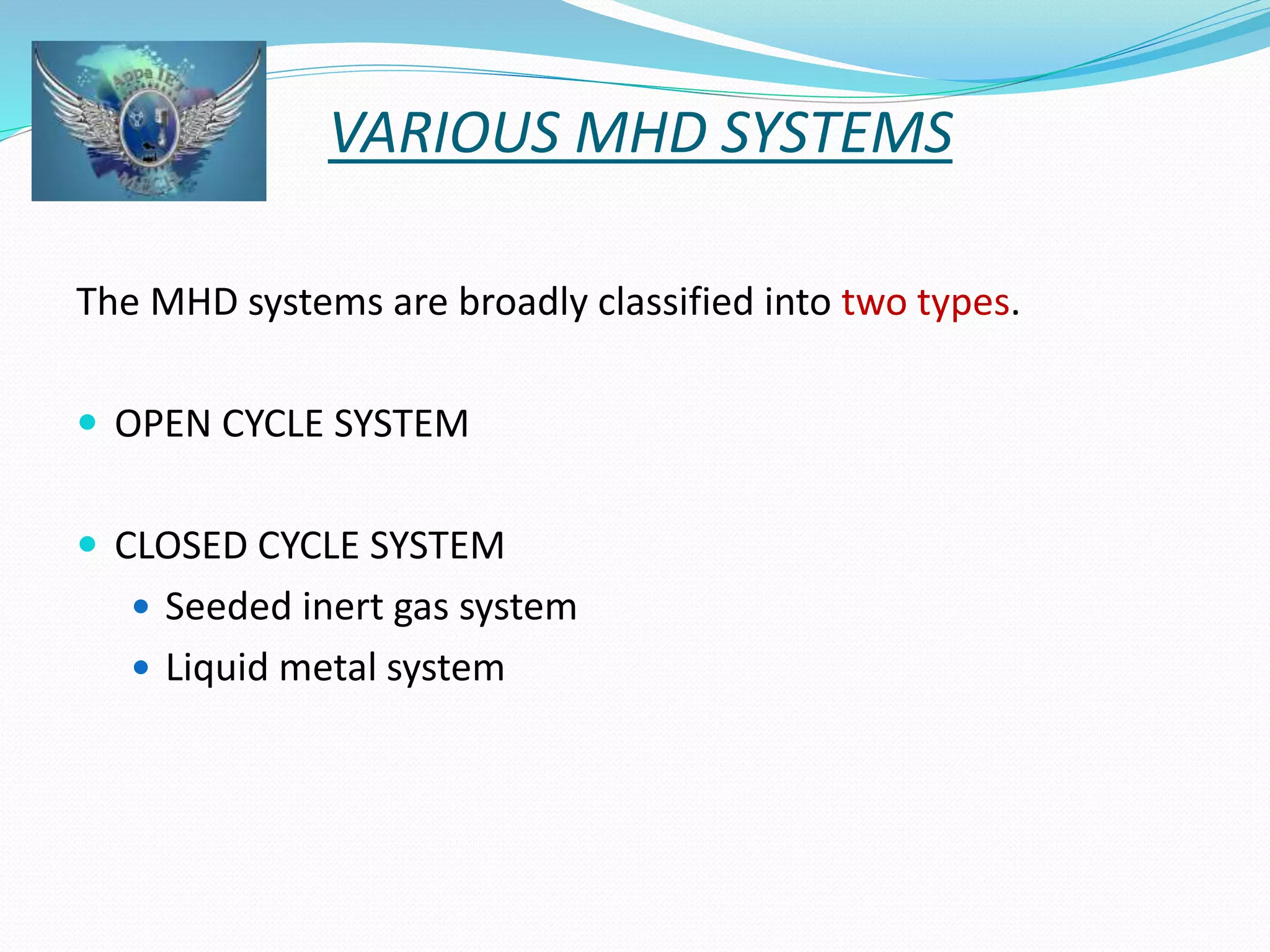 VARIOUS MHD SYSTEMS 
The MHD systems are broadly classified into two types. 
 OPEN CYCLE SYSTEM 
 CLOSED CYCLE SYSTEM 
 Seeded inert gas system 
 Liquid metal system 
 