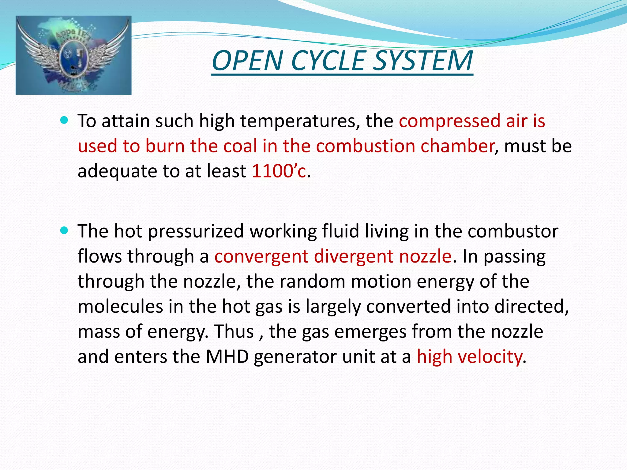 OPEN CYCLE SYSTEM 
 To attain such high temperatures, the compressed air is 
used to burn the coal in the combustion chamber, must be 
adequate to at least 1100’c. 
 The hot pressurized working fluid living in the combustor 
flows through a convergent divergent nozzle. In passing 
through the nozzle, the random motion energy of the 
molecules in the hot gas is largely converted into directed, 
mass of energy. Thus , the gas emerges from the nozzle 
and enters the MHD generator unit at a high velocity. 
 