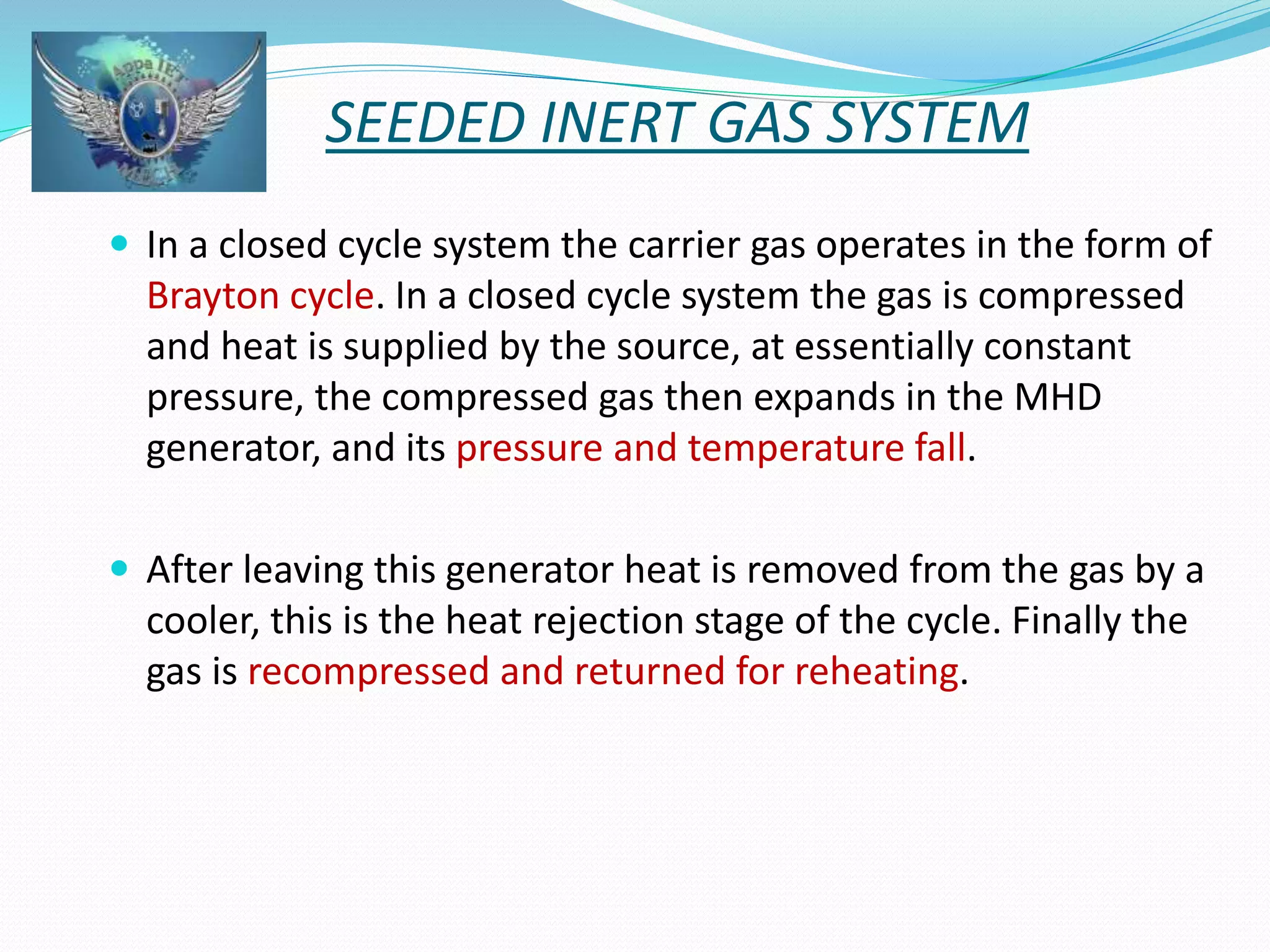 SEEDED INERT GAS SYSTEM 
 In a closed cycle system the carrier gas operates in the form of 
Brayton cycle. In a closed cycle system the gas is compressed 
and heat is supplied by the source, at essentially constant 
pressure, the compressed gas then expands in the MHD 
generator, and its pressure and temperature fall. 
 After leaving this generator heat is removed from the gas by a 
cooler, this is the heat rejection stage of the cycle. Finally the 
gas is recompressed and returned for reheating. 
 