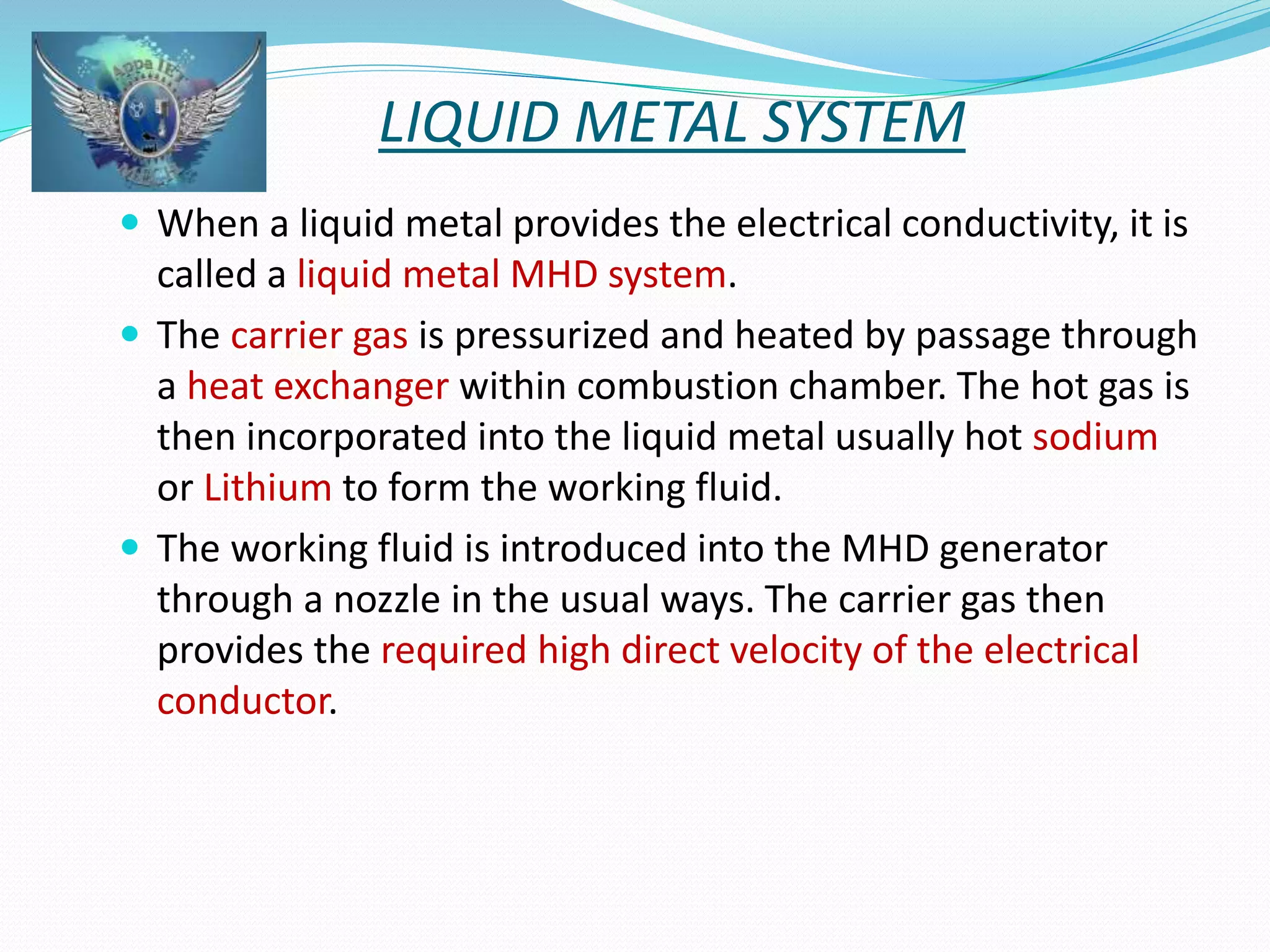 LIQUID METAL SYSTEM 
 When a liquid metal provides the electrical conductivity, it is 
called a liquid metal MHD system. 
 The carrier gas is pressurized and heated by passage through 
a heat exchanger within combustion chamber. The hot gas is 
then incorporated into the liquid metal usually hot sodium 
or Lithium to form the working fluid. 
 The working fluid is introduced into the MHD generator 
through a nozzle in the usual ways. The carrier gas then 
provides the required high direct velocity of the electrical 
conductor. 
 