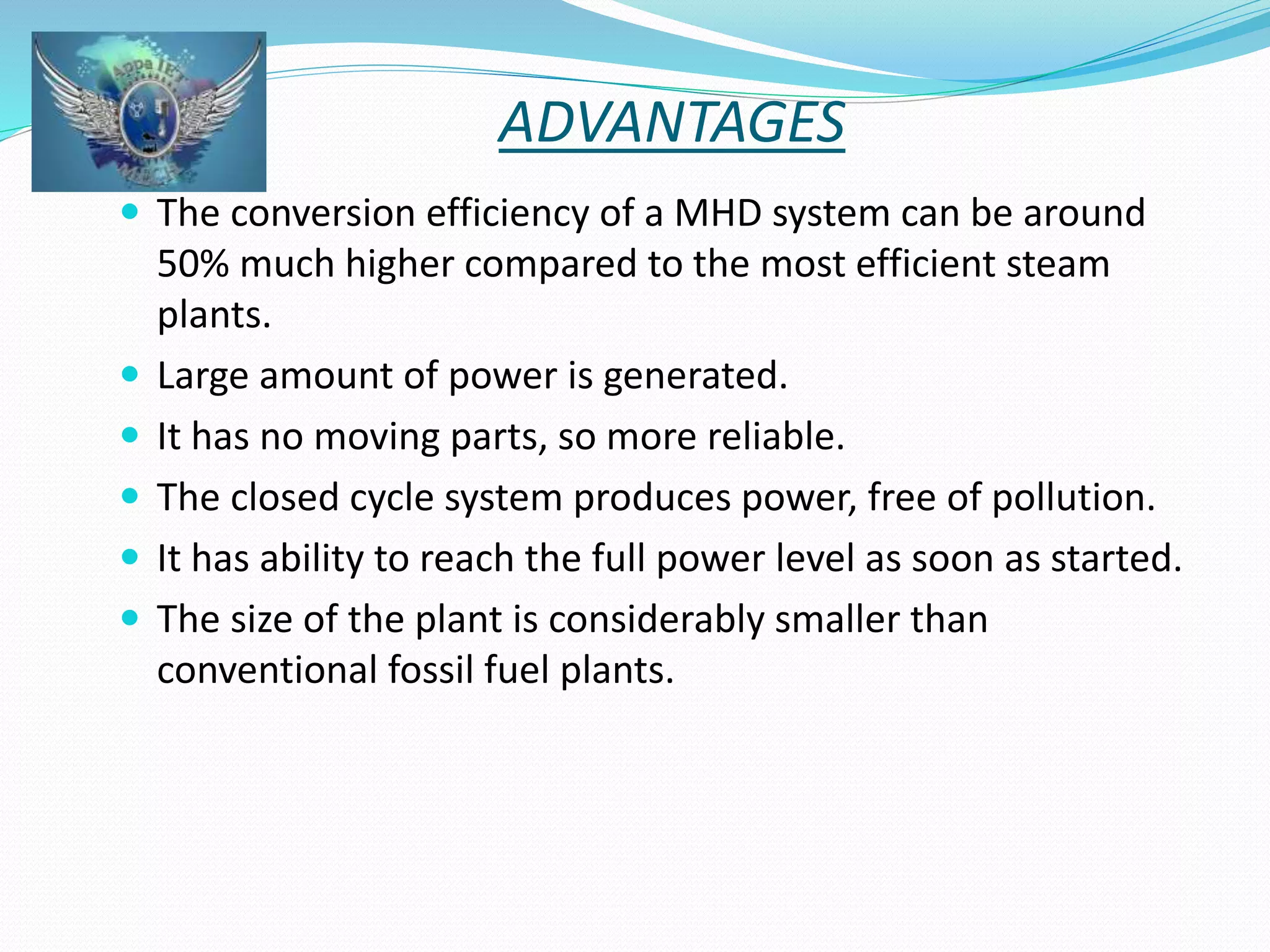 ADVANTAGES 
 The conversion efficiency of a MHD system can be around 
50% much higher compared to the most efficient steam 
plants. 
 Large amount of power is generated. 
 It has no moving parts, so more reliable. 
 The closed cycle system produces power, free of pollution. 
 It has ability to reach the full power level as soon as started. 
 The size of the plant is considerably smaller than 
conventional fossil fuel plants. 
 