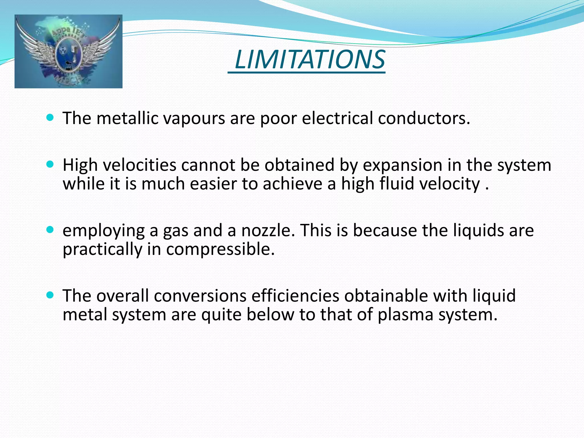 LIMITATIONS 
 The metallic vapours are poor electrical conductors. 
 High velocities cannot be obtained by expansion in the system 
while it is much easier to achieve a high fluid velocity . 
 employing a gas and a nozzle. This is because the liquids are 
practically in compressible. 
 The overall conversions efficiencies obtainable with liquid 
metal system are quite below to that of plasma system. 
 