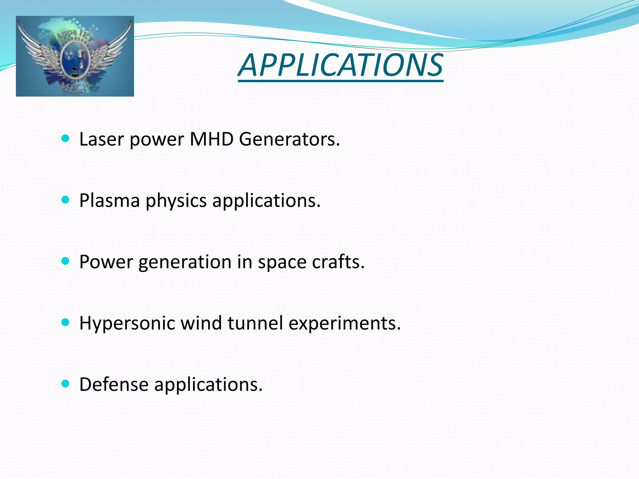 APPLICATIONS 
 Laser power MHD Generators. 
 Plasma physics applications. 
 Power generation in space crafts. 
 Hypersonic wind tunnel experiments. 
 Defense applications. 
 