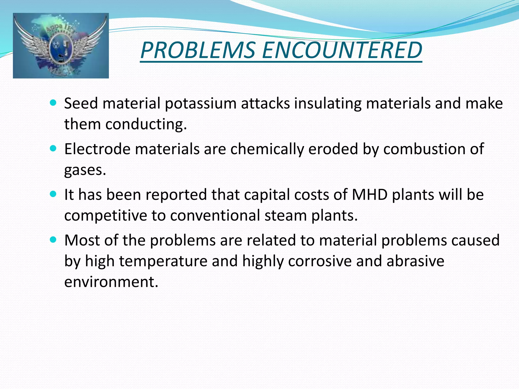 PROBLEMS ENCOUNTERED 
 Seed material potassium attacks insulating materials and make 
them conducting. 
 Electrode materials are chemically eroded by combustion of 
gases. 
 It has been reported that capital costs of MHD plants will be 
competitive to conventional steam plants. 
 Most of the problems are related to material problems caused 
by high temperature and highly corrosive and abrasive 
environment. 
 