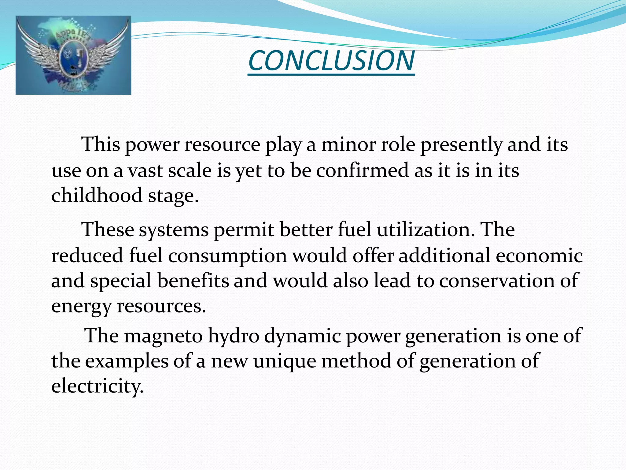 CONCLUSION 
This power resource play a minor role presently and its 
use on a vast scale is yet to be confirmed as it is in its 
childhood stage. 
These systems permit better fuel utilization. The 
reduced fuel consumption would offer additional economic 
and special benefits and would also lead to conservation of 
energy resources. 
The magneto hydro dynamic power generation is one of 
the examples of a new unique method of generation of 
electricity. 
 