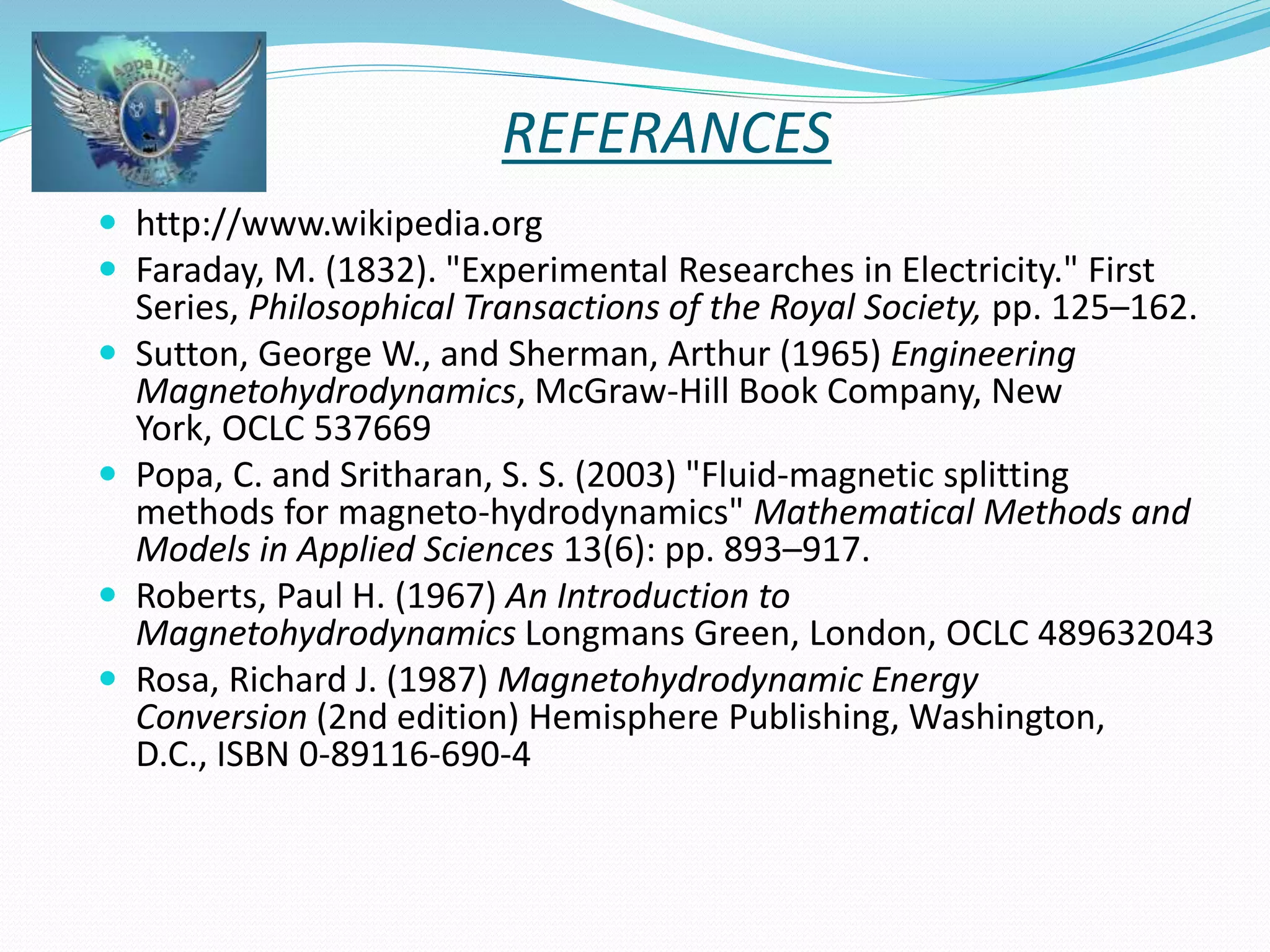 REFERANCES 
 http://www.wikipedia.org 
 Faraday, M. (1832). "Experimental Researches in Electricity." First 
Series, Philosophical Transactions of the Royal Society, pp. 125–162. 
 Sutton, George W., and Sherman, Arthur (1965) Engineering 
Magnetohydrodynamics, McGraw-Hill Book Company, New 
York, OCLC 537669 
 Popa, C. and Sritharan, S. S. (2003) "Fluid-magnetic splitting 
methods for magneto-hydrodynamics" Mathematical Methods and 
Models in Applied Sciences 13(6): pp. 893–917. 
 Roberts, Paul H. (1967) An Introduction to 
Magnetohydrodynamics Longmans Green, London, OCLC 489632043 
 Rosa, Richard J. (1987) Magnetohydrodynamic Energy 
Conversion (2nd edition) Hemisphere Publishing, Washington, 
D.C., ISBN 0-89116-690-4 
 