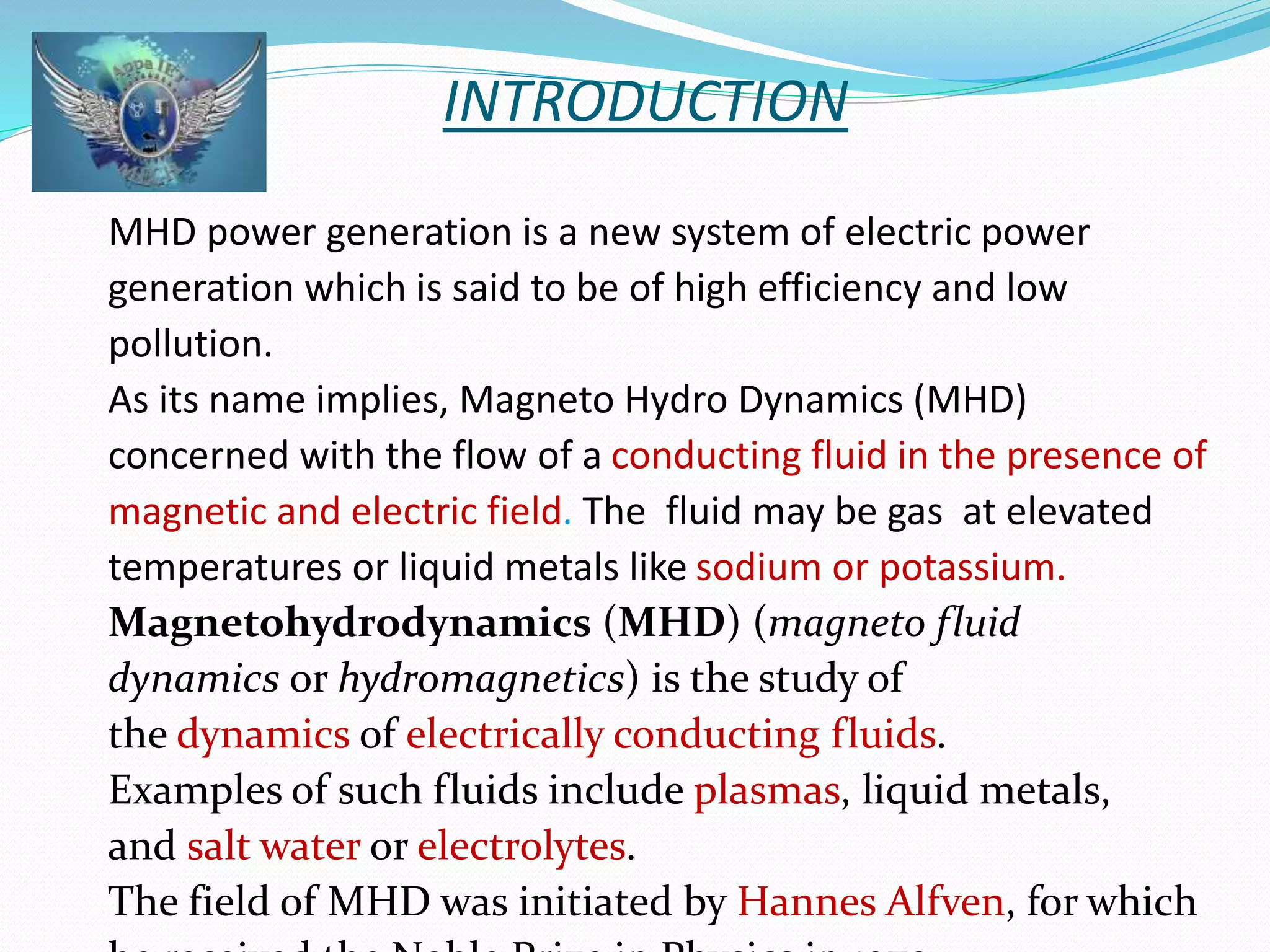 INTRODUCTION 
MHD power generation is a new system of electric power 
generation which is said to be of high efficiency and low 
pollution. 
As its name implies, Magneto Hydro Dynamics (MHD) 
concerned with the flow of a conducting fluid in the presence of 
magnetic and electric field. The fluid may be gas at elevated 
temperatures or liquid metals like sodium or potassium. 
Magnetohydrodynamics (MHD) (magneto fluid 
dynamics or hydromagnetics) is the study of 
the dynamics of electrically conducting fluids. 
Examples of such fluids include plasmas, liquid metals, 
and salt water or electrolytes. 
The field of MHD was initiated by Hannes Alfven, for which 
he received the Noble Prize in Physics in 1970. 
 