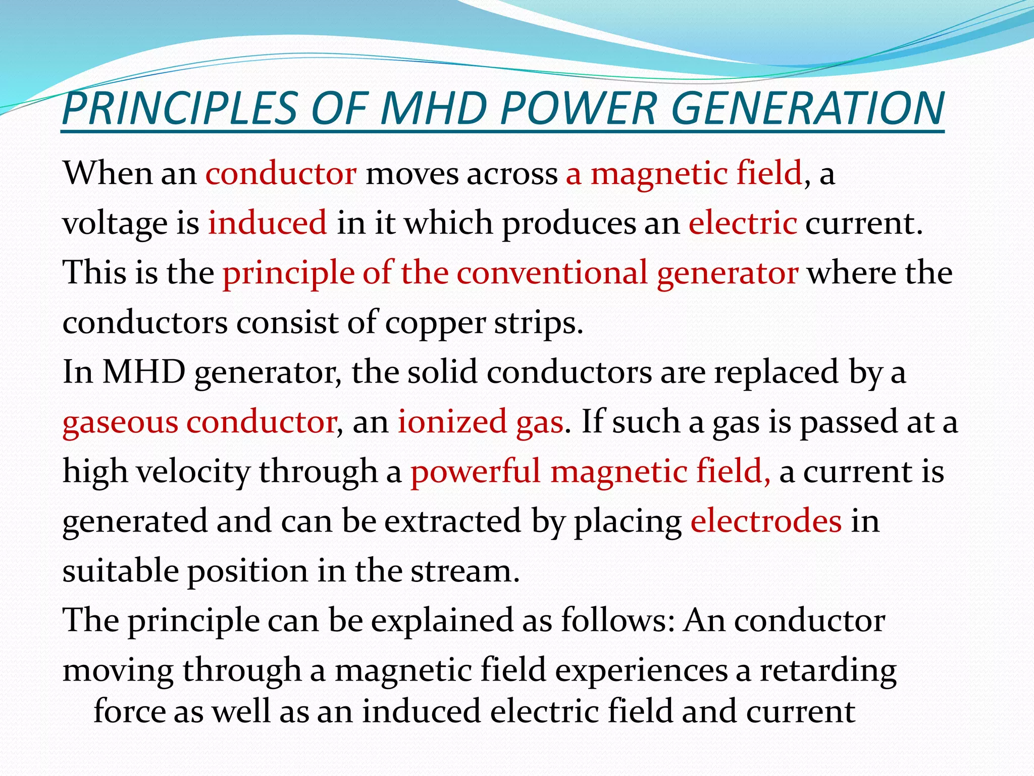 PRINCIPLES OF MHD POWER GENERATION 
When an conductor moves across a magnetic field, a 
voltage is induced in it which produces an electric current. 
This is the principle of the conventional generator where the 
conductors consist of copper strips. 
In MHD generator, the solid conductors are replaced by a 
gaseous conductor, an ionized gas. If such a gas is passed at a 
high velocity through a powerful magnetic field, a current is 
generated and can be extracted by placing electrodes in 
suitable position in the stream. 
The principle can be explained as follows: An conductor 
moving through a magnetic field experiences a retarding 
force as well as an induced electric field and current 
 