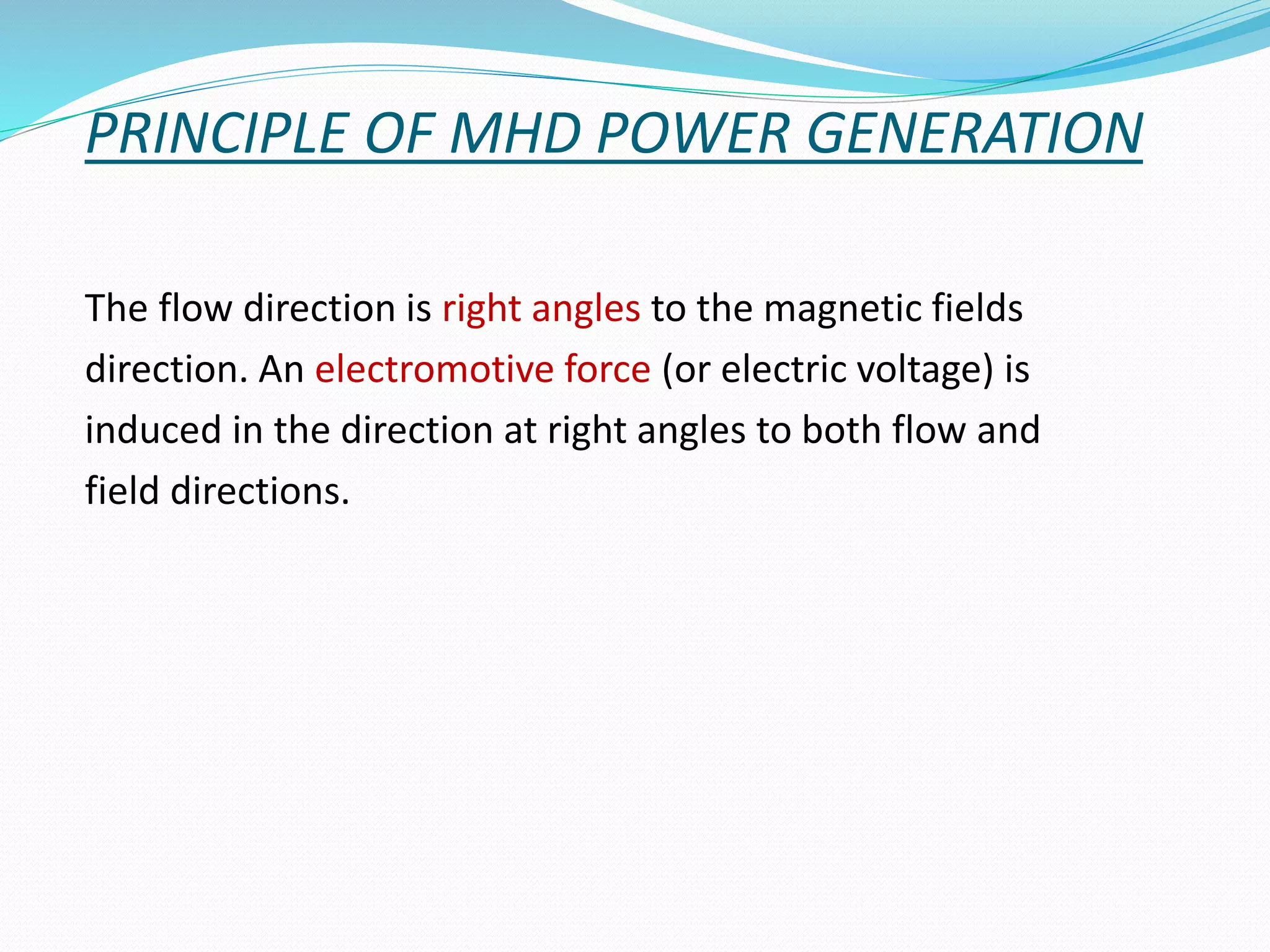 PRINCIPLE OF MHD POWER GENERATION 
The flow direction is right angles to the magnetic fields 
direction. An electromotive force (or electric voltage) is 
induced in the direction at right angles to both flow and 
field directions. 
 