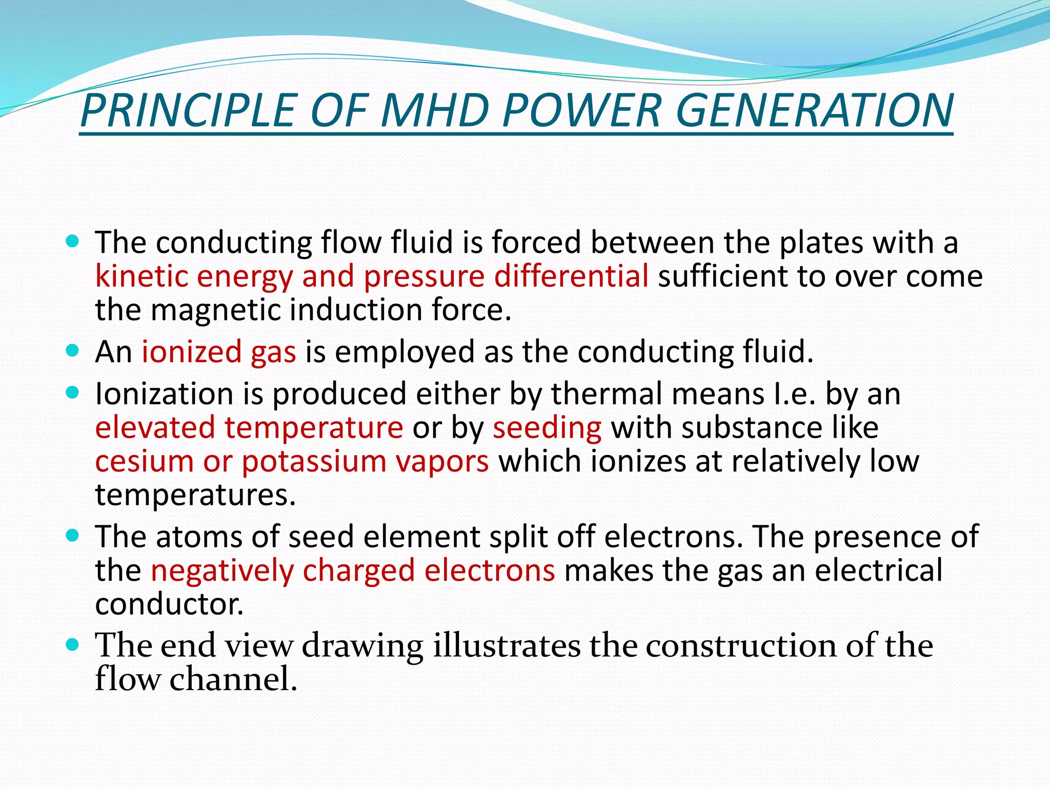 PRINCIPLE OF MHD POWER GENERATION 
 The conducting flow fluid is forced between the plates with a 
kinetic energy and pressure differential sufficient to over come 
the magnetic induction force. 
 An ionized gas is employed as the conducting fluid. 
 Ionization is produced either by thermal means I.e. by an 
elevated temperature or by seeding with substance like 
cesium or potassium vapors which ionizes at relatively low 
temperatures. 
 The atoms of seed element split off electrons. The presence of 
the negatively charged electrons makes the gas an electrical 
conductor. 
 The end view drawing illustrates the construction of the 
flow channel. 
 