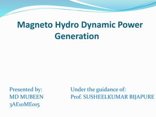 Magneto Hydro Dynamic Power 
Generation 
Presented by: 
MD MUBEEN 
3AE10ME015 
Under the guidance of: 
Prof. SUSHEELKUMAR BIJAPURE 
 
