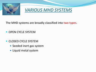 VARIOUS MHD SYSTEMS 
The MHD systems are broadly classified into two types. 
 OPEN CYCLE SYSTEM 
 CLOSED CYCLE SYSTEM 
 Seeded inert gas system 
 Liquid metal system 
 