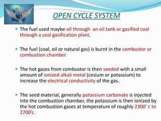 OPEN CYCLE SYSTEM 
 The fuel used maybe oil through an oil tank or gasified coal 
through a coal gasification plant. 
 The fuel (coal, oil or natural gas) is burnt in the combustor or 
combustion chamber. 
 The hot gases from combustor is then seeded with a small 
amount of ionized alkali metal (cesium or potassium) to 
increase the electrical conductivity of the gas. 
 The seed material, generally potassium carbonate is injected 
into the combustion chamber, the potassium is then ionized by 
the hot combustion gases at temperature of roughly 2300’ c to 
2700’c. 
 