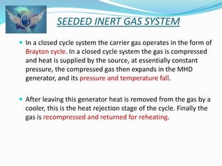 SEEDED INERT GAS SYSTEM 
 In a closed cycle system the carrier gas operates in the form of 
Brayton cycle. In a closed cycle system the gas is compressed 
and heat is supplied by the source, at essentially constant 
pressure, the compressed gas then expands in the MHD 
generator, and its pressure and temperature fall. 
 After leaving this generator heat is removed from the gas by a 
cooler, this is the heat rejection stage of the cycle. Finally the 
gas is recompressed and returned for reheating. 
 