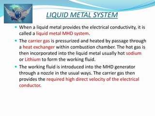 LIQUID METAL SYSTEM 
 When a liquid metal provides the electrical conductivity, it is 
called a liquid metal MHD system. 
 The carrier gas is pressurized and heated by passage through 
a heat exchanger within combustion chamber. The hot gas is 
then incorporated into the liquid metal usually hot sodium 
or Lithium to form the working fluid. 
 The working fluid is introduced into the MHD generator 
through a nozzle in the usual ways. The carrier gas then 
provides the required high direct velocity of the electrical 
conductor. 
 
