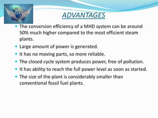 ADVANTAGES 
 The conversion efficiency of a MHD system can be around 
50% much higher compared to the most efficient steam 
plants. 
 Large amount of power is generated. 
 It has no moving parts, so more reliable. 
 The closed cycle system produces power, free of pollution. 
 It has ability to reach the full power level as soon as started. 
 The size of the plant is considerably smaller than 
conventional fossil fuel plants. 
 