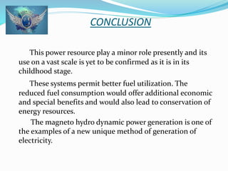 CONCLUSION 
This power resource play a minor role presently and its 
use on a vast scale is yet to be confirmed as it is in its 
childhood stage. 
These systems permit better fuel utilization. The 
reduced fuel consumption would offer additional economic 
and special benefits and would also lead to conservation of 
energy resources. 
The magneto hydro dynamic power generation is one of 
the examples of a new unique method of generation of 
electricity. 
 