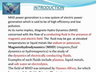 INTRODUCTION 
MHD power generation is a new system of electric power 
generation which is said to be of high efficiency and low 
pollution. 
As its name implies, Magneto Hydro Dynamics (MHD) 
concerned with the flow of a conducting fluid in the presence of 
magnetic and electric field. The fluid may be gas at elevated 
temperatures or liquid metals like sodium or potassium. 
Magnetohydrodynamics (MHD) (magneto fluid 
dynamics or hydromagnetics) is the study of 
the dynamics of electrically conducting fluids. 
Examples of such fluids include plasmas, liquid metals, 
and salt water or electrolytes. 
The field of MHD was initiated by Hannes Alfven, for which 
he received the Noble Prize in Physics in 1970. 
 