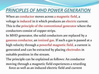 PRINCIPLES OF MHD POWER GENERATION 
When an conductor moves across a magnetic field, a 
voltage is induced in it which produces an electric current. 
This is the principle of the conventional generator where the 
conductors consist of copper strips. 
In MHD generator, the solid conductors are replaced by a 
gaseous conductor, an ionized gas. If such a gas is passed at a 
high velocity through a powerful magnetic field, a current is 
generated and can be extracted by placing electrodes in 
suitable position in the stream. 
The principle can be explained as follows: An conductor 
moving through a magnetic field experiences a retarding 
force as well as an induced electric field and current 
 