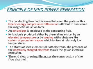 PRINCIPLE OF MHD POWER GENERATION 
 The conducting flow fluid is forced between the plates with a 
kinetic energy and pressure differential sufficient to over come 
the magnetic induction force. 
 An ionized gas is employed as the conducting fluid. 
 Ionization is produced either by thermal means I.e. by an 
elevated temperature or by seeding with substance like 
cesium or potassium vapors which ionizes at relatively low 
temperatures. 
 The atoms of seed element split off electrons. The presence of 
the negatively charged electrons makes the gas an electrical 
conductor. 
 The end view drawing illustrates the construction of the 
flow channel. 
 