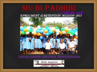 MU BI PADHIBI
ENROLMENT & RETENTION MISSION -2013
SARVA SIKHYA ABHIYAN, MAYURBHANJ
(..I will also read)
 