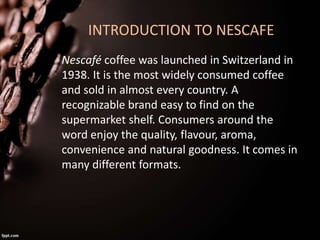 INTRODUCTION TO NESCAFE
Nescafé coffee was launched in Switzerland in
1938. It is the most widely consumed coffee
and sold...