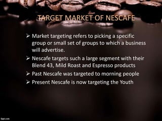 TARGET MARKET OF NESCAFE
 Market targeting refers to picking a specific
group or small set of groups to which a business
...