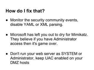 How do I fix that?
● Monitor the security community events,
  disable YAML or XML parsing.

● Microsoft has left you out to dry for Mimikatz.
  They believe if you have Administrator
  access then it's game over.

● Don't run your web server as SYSTEM or
  Administrator, keep UAC enabled on your
  DMZ hosts
 