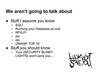 We aren't going to talk about
● Stuff I assume you know
  ○   SQLI
  ○   Running your Database as root
  ○   RFI/LFI
  ○   etc
  ○   etc
  ○   OWASP TOP 10
● Stuff you should know
  ○ Your {SECURITY BLINKY
    LIGHTS} won't save you....
 