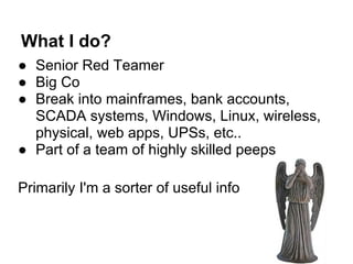 What I do?
● Senior Red Teamer
● Big Co
● Break into mainframes, bank accounts,
  SCADA systems, Windows, Linux, wireless,
  physical, web apps, UPSs, etc..
● Part of a team of highly skilled peeps

Primarily I'm a sorter of useful info
 