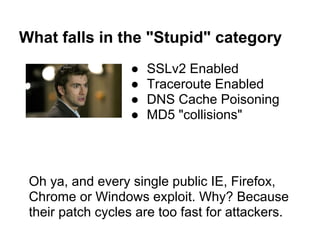 What falls in the "Stupid" category
                   ●   SSLv2 Enabled
                   ●   Traceroute Enabled
                   ●   DNS Cache Poisoning
                   ●   MD5 "collisions"




 Oh ya, and every single public IE, Firefox,
 Chrome or Windows exploit. Why? Because
 their patch cycles are too fast for attackers.
 
