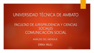 UNIVERSIDAD TÉCNICA DE AMBATO
FACULTAD DE JURISPRUDENCIA Y CIENCIAS
SOCIALES
COMUNICACIÓN SOCIAL
ANÁLISIS DEL MENSAJE
ERIKA YAULI
 