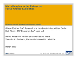 Microblogging in the Enterprise
Focus Groups Evaluation




SYSTEMATIC THOUGHT LEADERSHIP FOR INNOVATIVE BUSINESS



Oliver Günther, SAP Research and Humboldt-Universität zu Berlin
Dirk Riehle, SAP Research, SAP Labs LLC

Hanna Krasnova, Humboldt-Universität zu Berlin
Valentin Schöndienst, Humboldt-Universität zu Berlin


March 2009
 