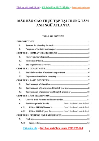 Dịch vụ viết thuê đề tài – KB Zalo/Tele 0917.193.864 – luanvantrust.com
Tải miễn phí – Kết bạn Zalo/Tele mình 0917.193.864
i
MẪU BÁO CÁO THỰC TẬP TẠI TRUNG TÂM
ANH NGỮ ATLANTA
TABLE OF CONTENT
INTRODUCTION.............................................................................................................1
1. Reasons for choosing the topic .....................................................................1
2. Purposes of the internship report................................................................2
CHAPTER 1. COMPANY BACKGROUND .............................................................3
1.1 History and development...............................................................................3
1.2 Mission and vision...........................................................................................4
1.3 The organization structure............................................................................4
CHAPTER 2. DEPARTMENT ......................................................................................6
2.1 Basic information of academic department ..............................................6
2.2 Department function in company................................................................6
CHAPTER 3. BASIC CONCEPTS ...............................................................................7
3.1 Basic concept of education ............................................................................7
3.2 Basic concept of teaching and English teaching.......................................8
3.3 Basic concept of grammar and English grammar ................................ 10
CHAPTER 4. JOD DESCRIPTION .......................................................................... 11
4.1 General main responsibilities and duties................................................ 11
4.2 Job descriptionin details............................. Error! Bookmark not defined.
4.2.1 HĐ6A- MK03 (Movers 3)...................... Error! Bookmark not defined.
4.2.2 HĐ6A- FK02 (Flyers 2) ......................... Error! Bookmark not defined.
CHAPTER 5. FINDINGS AND EXPERIENCES .................................................. 12
5.1 Findings.......................................................................................................... 12
5.1.1 Knowledge.............................................................................................. 12
 