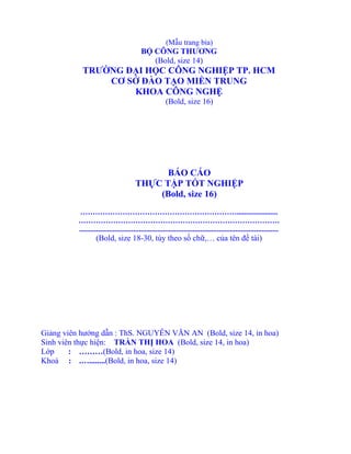 (Mẫu trang bìa)
BỘ CÔNG THƯƠNG
(Bold, size 14)
TRƯỜNG ĐẠI HỌC CÔNG NGHIỆP TP. HCM
CƠ SỞ ĐÀO TẠO MIỀN TRUNG
KHOA CÔNG NGHỆ
(Bold, size 16)
BÁO CÁO
THỰC TẬP TỐT NGHIỆP
(Bold, size 16)
………………………………………………………......................
………………………………………………………………………
...........................................................................................................
(Bold, size 18-30, tùy theo số chữ,… của tên đề tài)
Giảng viên hướng dẫn : ThS. NGUYỄN VĂN AN (Bold, size 14, in hoa)
Sinh viên thực hiện: TRẦN THỊ HOA (Bold, size 14, in hoa)
Lớp : ………(Bold, in hoa, size 14)
Khoá : .…........(Bold, in hoa, size 14)
 