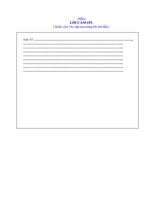 (Mẫu)
LỜI CẢM ƠN
( bold, size 14, xếp sau trang lời mở đầu)
size 13 ……………………………………………………………………………..
……………………………………………………………………………..
……………………………………………………………………………..
……………………………………………………………………………..
……………………………………………………………………………..
……………………………………………………………………………..
……………………………………………………………………………..
……………………………………………………………………………..
……………………………………………………………………………..
 