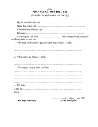 (Mẫu)
NHẬN XÉT KẾT QUẢ THỰC TẬP
(Dành cho đơn vị nhận sinh viên thực tập)
Họ tên sinh viên thực tập: …………………………………………………..
Ngày tháng năm sinh :………………………………………………………
Cán bộ hướng dẫn thực tập :………………………………………………..
Bộ phận:…………………………………………………………………….
Sau thời gian sinh viên ………………………….. thực tập tại đơn vị, chúng tôi
có những nhận xét như sau:
1. Về ý thức chấp hành nội quy, quy định của cơ quan: (3 điểm)
………………………………………………………………………………
………………………………………………………………………………
………………………………………………………………………………
2. Về đạo đức, tác phong: (1 điểm)
………………………………………………………………………………
………………………………………………………………………………
3. Về năng lực chuyên môn: (6 điểm)
………………………………………………………………………………
………………………………………………………………………………
………………………………………………………………………………
………………………………………………………………………………
4. Kết luận :
Nhận xét:……………………………………………………………………
Điểm: ………………………………………………………………………
…………….., ngày tháng năm 2012
Xác nhận của đơn vị Cán bộ hướng dẫn
 