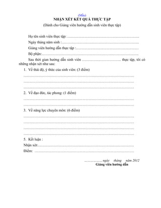 (Mẫu)
NHẬN XÉT KẾT QUẢ THỰC TẬP
(Dành cho Giảng viên hướng dẫn sinh viên thực tập)
Họ tên sinh viên thực tập: …………………………………………………..
Ngày tháng năm sinh :………………………………………………………
Giảng viên hướng dẫn thực tập :……………………………………………
Bộ phận:…………………………………………………………………….
Sau thời gian hướng dẫn sinh viên ………………………….. thực tập, tôi có
những nhận xét như sau:
1. Về thái độ, ý thức của sinh viên: (3 điểm)
………………………………………………………………………………
………………………………………………………………………………
………………………………………………………………………………
2. Về đạo đức, tác phong: (1 điểm)
………………………………………………………………………………
………………………………………………………………………………
3. Về năng lực chuyên môn: (6 điểm)
………………………………………………………………………………
………………………………………………………………………………
………………………………………………………………………………
………………………………………………………………………………
5. Kết luận :
Nhận xét:……………………………………………………………………
Điểm: ………………………………………………………………………
…………….., ngày tháng năm 2012
Giảng viên hướng dẫn
 