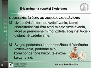 MU 2015, Brno 26.03.201510
E-learning na vysokej škole dnesE-learning na vysokej škole dnes
ODDELENIE ŠTÚDIA OD ZDROJA VZDELÁVANIA
 Úzko súvisí s formou vzdelávania, ktorej
charakteristickú črtu tvorí miesto vzdelávania,
ktoré je prenesené mimo vzdelávacej inštitúcie -
dištančné vzdelávanie.
 Svojou podstatou je podmnožinou dištančného
vzdelávania, podobne ako
korešpondenčné kurzy, televízne
kurzy, a iné.
 