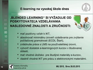 MU 2015, Brno 26.03.201512
E-learning na vysokej škole dnesE-learning na vysokej škole dnes
„BLENDED LEARNING“ SI VYŽADUJE OD
POSKYTOVATEĽA VZDELÁVANIA
NASLEDOVNÉ ZNALOSTI A ZRUČNOSTI:
 mať pozitívny vzťah k IKT,
 absolvovať minimálnu úroveň vzdelávania pre zvýšenie
počítačovej gramotnosti (ECDL Štart),
 zvládnutie práce s LMS na používateľskej úrovni,
 vytvoriť dostatok e-learningových kurzov v študovanej
oblasti,
 mať vhodné úložisko pre študijné materiály e-kurzov,
 vlastniť vhodné IKT pre prácu s elektronickými materiálmi.
 