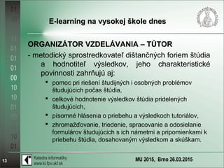 MU 2015, Brno 26.03.201513
E-learning na vysokej škole dnesE-learning na vysokej škole dnes
ORGANIZÁTOR VZDELÁVANIA – TÚTOR
- metodický sprostredkovateľ dištančných foriem štúdia
a hodnotiteľ výsledkov, jeho charakteristické
povinnosti zahrňujú aj:
 pomoc pri riešení študijných i osobných problémov
študujúcich počas štúdia,
 celkové hodnotenie výsledkov štúdia pridelených
študujúcich,
 písomné hlásenia o priebehu a výsledkoch tutoriálov,
 zhromažďovanie, triedenie, spracovanie a odosielanie
formulárov študujúcich s ich námetmi a pripomienkami k
priebehu štúdia, dosahovaným výsledkom a skúškam.
 