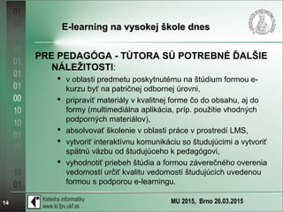 MU 2015, Brno 26.03.201514
E-learning na vysokej škole dnesE-learning na vysokej škole dnes
PRE PEDAGÓGA - TÚTORA SÚ POTREBNÉ ĎALŠIE
NÁLEŽITOSTI:
 v oblasti predmetu poskytnutému na štúdium formou e-
kurzu byť na patričnej odbornej úrovni,
 pripraviť materiály v kvalitnej forme čo do obsahu, aj do
formy (multimediálna aplikácia, príp. použitie vhodných
podporných materiálov),
 absolvovať školenie v oblasti práce v prostredí LMS,
 vytvoriť interaktívnu komunikáciu so študujúcimi a vytvoriť
spätnú väzbu od študujúceho k pedagógovi,
 vyhodnotiť priebeh štúdia a formou záverečného overenia
vedomostí určiť kvalitu vedomostí študujúcich uvedenou
formou s podporou e-learningu.
 