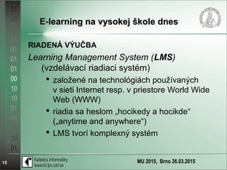 MU 2015, Brno 26.03.201515
E-learning na vysokej škole dnesE-learning na vysokej škole dnes
RIADENÁ VÝUČBA
Learning Management System (LMS)
(vzdelávací riadiaci systém)
 založené na technológiách používaných
v sieti Internet resp. v priestore World Wide
Web (WWW)
 riadia sa heslom „hocikedy a hocikde“
(„anytime and anywhere“)
 LMS tvorí komplexný systém
 