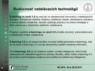 MU 2015, Brno 26.03.201518
Budúcnosť vzdelávacích technológiíBudúcnosť vzdelávacích technológií
E-learning vo verzii 1.0 by mal byť vo všeobecnosti inovovaný z nasledujúcich
dôvodov. Ponúka len statický, lineárny vzdelávací obsah, obmedzenú interakciu
a tvorivú aktivitu účastníka, navyše vyžaduje prípravu na zmenu stratégie a
štýlu učenia sa u účastníkov takéhoto vzdelávania.
Progres v podobe e-learningu vo verzii 2.0 prináša otvorený, personalizovaný
a distribučný model vzdelávania.
E-learning 3.0 je už experimentálny koncept ďalšej generácie e-learningu, kde
sa na báze e-learningu 2.0 rozvíja sémantický systém triedenia informácií.
Od e-learningu 4.0 sa už očakáva systém umelej inteligencie, ktorý bude
zabezpečovať základné kognitívne potreby človeka, alebo môže e-learning 4.0
byť priamo technológiami podporovaná platforma kolektívnej inteligencie.
 
