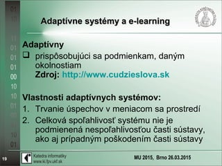 MU 2015, Brno 26.03.201519
Adaptívne systémy a e-learningAdaptívne systémy a e-learning
Adaptívny
 prispôsobujúci sa podmienkam, daným
okolnostiam
Zdroj: http://www.cudzieslova.sk
Vlastnosti adaptívnych systémov:
1. Trvanie úspechov v meniacom sa prostredí
2. Celková spoľahlivosť systému nie je
podmienená nespoľahlivosťou časti sústavy,
ako aj prípadným poškodením časti sústavy
 