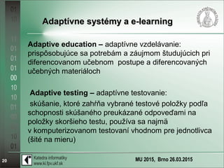MU 2015, Brno 26.03.201520
Adaptívne systémy a e-learningAdaptívne systémy a e-learning
Adaptive education – adaptívne vzdelávanie:
prispôsobujúce sa potrebám a záujmom študujúcich pri
diferencovanom učebnom postupe a diferencovaných
učebných materiáloch
Adaptive testing – adaptívne testovanie:
skúšanie, ktoré zahŕňa vybrané testové položky podľa
schopnosti skúšaného preukázané odpoveďami na
položky skoršieho testu, používa sa najmä
v komputerizovanom testovaní vhodnom pre jednotlivca
(šité na mieru)
 