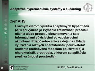 MU 2015, Brno 26.03.201521
Adaptívne hypermediálne systémy a e-learningAdaptívne hypermediálne systémy a e-learning
Cieľ AHS
Hlavným cieľom využitia adaptívnych hypermédií
(AH) pri výučbe je zvýšenie efektívnosti procesu
učenia alebo procesu oboznamovania sa s
informáciami súvisiacimi so vzdelávacími
aktivitami. Prispôsobovanie sa deje na základe
využívania rôznych charakteristík používateľa/
študenta (definované modelom používateľa) a
charakteristík prostredia, v ktorom sa aplikácia
používa (model prostredia).
 