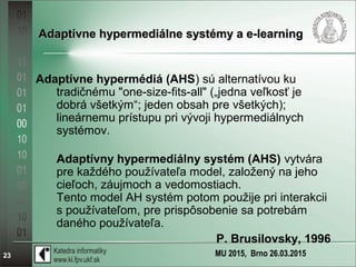 MU 2015, Brno 26.03.201523
Adaptívne hypermediálne systémy a e-learningAdaptívne hypermediálne systémy a e-learning
Adaptívne hypermédiá (AHS) sú alternatívou ku
tradičnému "one-size-fits-all" („jedna veľkosť je
dobrá všetkým“; jeden obsah pre všetkých);
lineárnemu prístupu pri vývoji hypermediálnych
systémov.
Adaptívny hypermediálny systém (AHS) vytvára
pre každého používateľa model, založený na jeho
cieľoch, záujmoch a vedomostiach.
Tento model AH systém potom použije pri interakcii
s používateľom, pre prispôsobenie sa potrebám
daného používateľa.
P. Brusilovsky, 1996
 