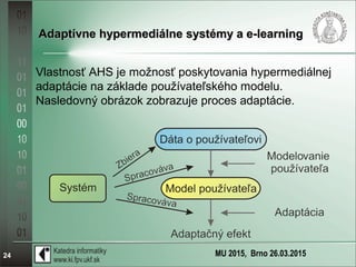 MU 2015, Brno 26.03.201524
Adaptívne hypermediálne systémy a e-learningAdaptívne hypermediálne systémy a e-learning
Vlastnosť AHS je možnosť poskytovania hypermediálnej
adaptácie na základe používateľského modelu.
Nasledovný obrázok zobrazuje proces adaptácie.
 