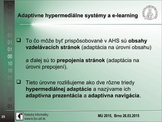 MU 2015, Brno 26.03.201525
Adaptívne hypermediálne systémy a e-learningAdaptívne hypermediálne systémy a e-learning
 To čo môže byť prispôsobované v AHS sú obsahy
vzdelávacích stránok (adaptácia na úrovni obsahu)
a ďalej sú to prepojenia stránok (adaptácia na
úrovni prepojení).
 Tieto úrovne rozlišujeme ako dve rôzne triedy
hypermediálnej adaptácie a nazývame ich
adaptívna prezentácia a adaptívna navigácia.
 